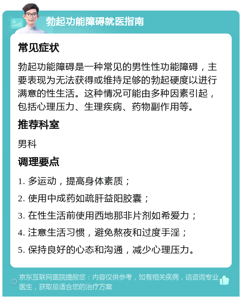 勃起功能障碍就医指南 常见症状 勃起功能障碍是一种常见的男性性功能障碍，主要表现为无法获得或维持足够的勃起硬度以进行满意的性生活。这种情况可能由多种因素引起，包括心理压力、生理疾病、药物副作用等。 推荐科室 男科 调理要点 1. 多运动，提高身体素质； 2. 使用中成药如疏肝益阳胶囊； 3. 在性生活前使用西地那非片剂如希爱力； 4. 注意生活习惯，避免熬夜和过度手淫； 5. 保持良好的心态和沟通，减少心理压力。