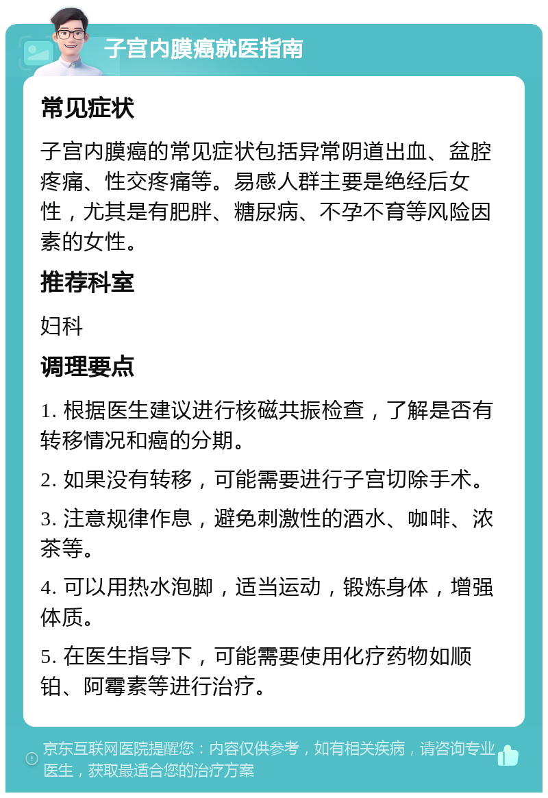 子宫内膜癌就医指南 常见症状 子宫内膜癌的常见症状包括异常阴道出血、盆腔疼痛、性交疼痛等。易感人群主要是绝经后女性，尤其是有肥胖、糖尿病、不孕不育等风险因素的女性。 推荐科室 妇科 调理要点 1. 根据医生建议进行核磁共振检查，了解是否有转移情况和癌的分期。 2. 如果没有转移，可能需要进行子宫切除手术。 3. 注意规律作息，避免刺激性的酒水、咖啡、浓茶等。 4. 可以用热水泡脚，适当运动，锻炼身体，增强体质。 5. 在医生指导下，可能需要使用化疗药物如顺铂、阿霉素等进行治疗。