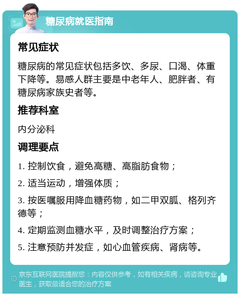 糖尿病就医指南 常见症状 糖尿病的常见症状包括多饮、多尿、口渴、体重下降等。易感人群主要是中老年人、肥胖者、有糖尿病家族史者等。 推荐科室 内分泌科 调理要点 1. 控制饮食，避免高糖、高脂肪食物； 2. 适当运动，增强体质； 3. 按医嘱服用降血糖药物，如二甲双胍、格列齐德等； 4. 定期监测血糖水平，及时调整治疗方案； 5. 注意预防并发症，如心血管疾病、肾病等。