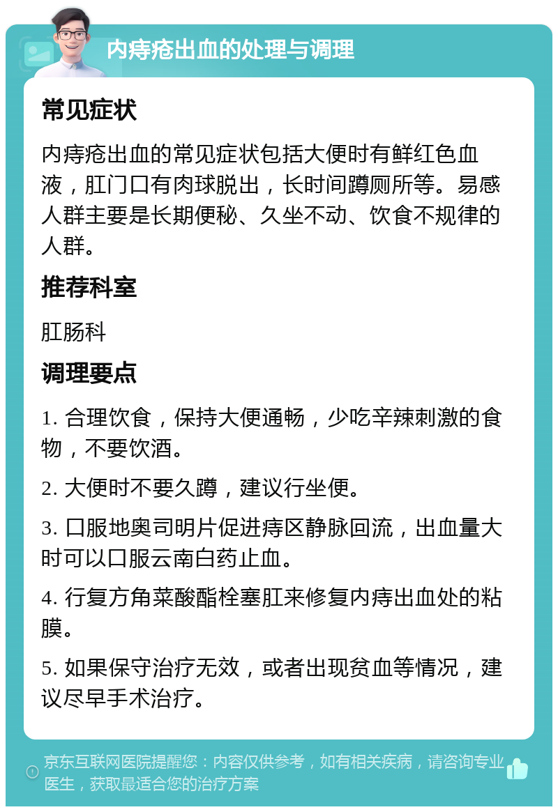 内痔疮出血的处理与调理 常见症状 内痔疮出血的常见症状包括大便时有鲜红色血液，肛门口有肉球脱出，长时间蹲厕所等。易感人群主要是长期便秘、久坐不动、饮食不规律的人群。 推荐科室 肛肠科 调理要点 1. 合理饮食，保持大便通畅，少吃辛辣刺激的食物，不要饮酒。 2. 大便时不要久蹲，建议行坐便。 3. 口服地奥司明片促进痔区静脉回流，出血量大时可以口服云南白药止血。 4. 行复方角菜酸酯栓塞肛来修复内痔出血处的粘膜。 5. 如果保守治疗无效，或者出现贫血等情况，建议尽早手术治疗。