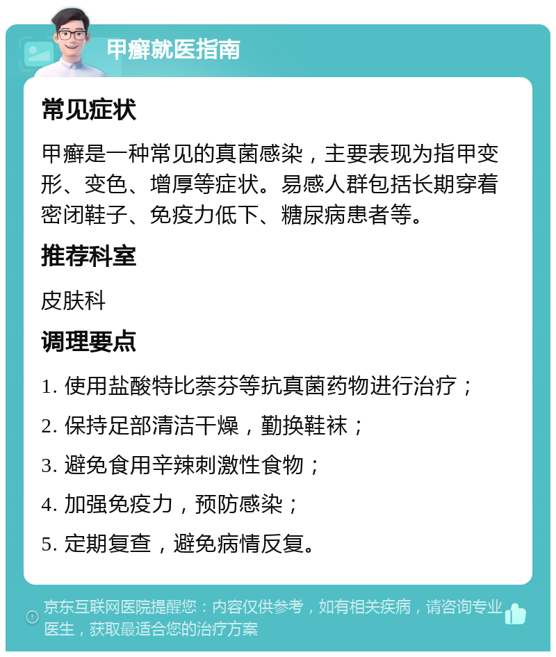 甲癣就医指南 常见症状 甲癣是一种常见的真菌感染，主要表现为指甲变形、变色、增厚等症状。易感人群包括长期穿着密闭鞋子、免疫力低下、糖尿病患者等。 推荐科室 皮肤科 调理要点 1. 使用盐酸特比萘芬等抗真菌药物进行治疗； 2. 保持足部清洁干燥，勤换鞋袜； 3. 避免食用辛辣刺激性食物； 4. 加强免疫力，预防感染； 5. 定期复查，避免病情反复。