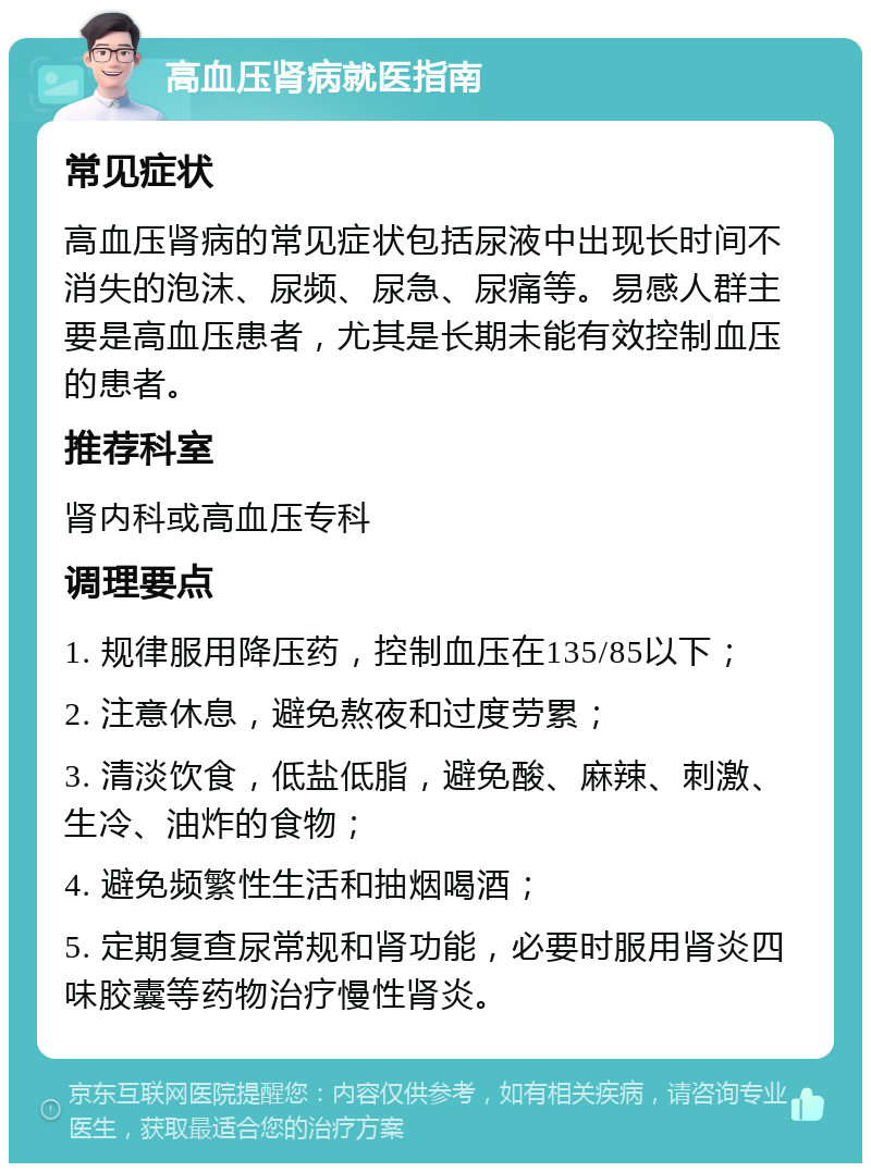 高血压肾病就医指南 常见症状 高血压肾病的常见症状包括尿液中出现长时间不消失的泡沫、尿频、尿急、尿痛等。易感人群主要是高血压患者，尤其是长期未能有效控制血压的患者。 推荐科室 肾内科或高血压专科 调理要点 1. 规律服用降压药，控制血压在135/85以下； 2. 注意休息，避免熬夜和过度劳累； 3. 清淡饮食，低盐低脂，避免酸、麻辣、刺激、生冷、油炸的食物； 4. 避免频繁性生活和抽烟喝酒； 5. 定期复查尿常规和肾功能，必要时服用肾炎四味胶囊等药物治疗慢性肾炎。