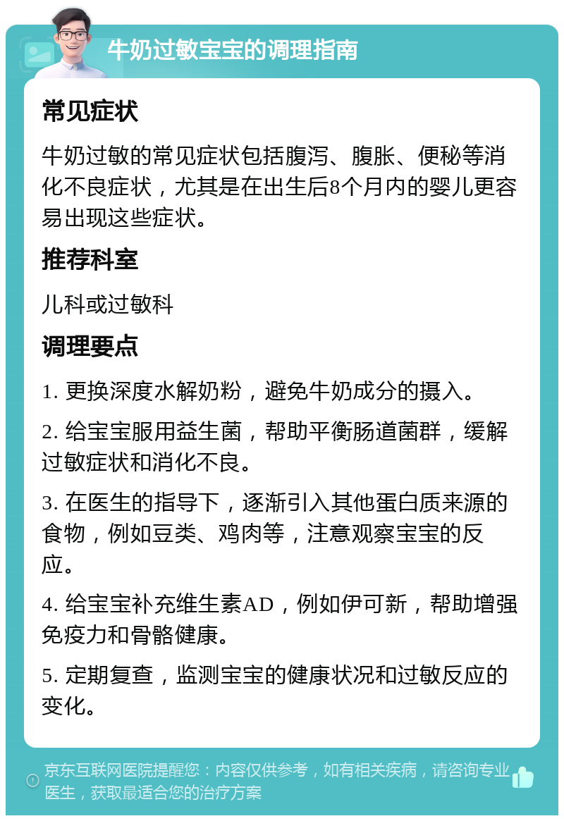 牛奶过敏宝宝的调理指南 常见症状 牛奶过敏的常见症状包括腹泻、腹胀、便秘等消化不良症状，尤其是在出生后8个月内的婴儿更容易出现这些症状。 推荐科室 儿科或过敏科 调理要点 1. 更换深度水解奶粉，避免牛奶成分的摄入。 2. 给宝宝服用益生菌，帮助平衡肠道菌群，缓解过敏症状和消化不良。 3. 在医生的指导下，逐渐引入其他蛋白质来源的食物，例如豆类、鸡肉等，注意观察宝宝的反应。 4. 给宝宝补充维生素AD，例如伊可新，帮助增强免疫力和骨骼健康。 5. 定期复查，监测宝宝的健康状况和过敏反应的变化。