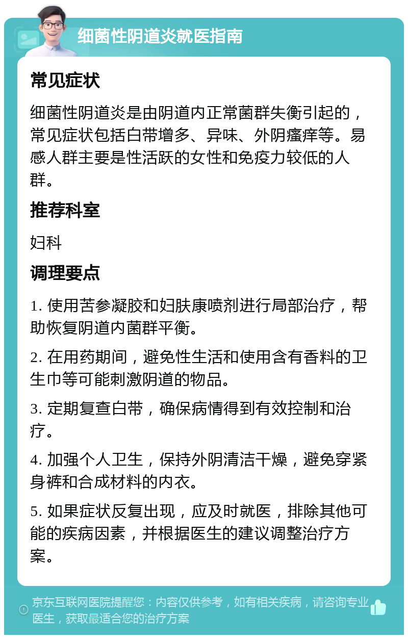 细菌性阴道炎就医指南 常见症状 细菌性阴道炎是由阴道内正常菌群失衡引起的，常见症状包括白带增多、异味、外阴瘙痒等。易感人群主要是性活跃的女性和免疫力较低的人群。 推荐科室 妇科 调理要点 1. 使用苦参凝胶和妇肤康喷剂进行局部治疗，帮助恢复阴道内菌群平衡。 2. 在用药期间，避免性生活和使用含有香料的卫生巾等可能刺激阴道的物品。 3. 定期复查白带，确保病情得到有效控制和治疗。 4. 加强个人卫生，保持外阴清洁干燥，避免穿紧身裤和合成材料的内衣。 5. 如果症状反复出现，应及时就医，排除其他可能的疾病因素，并根据医生的建议调整治疗方案。