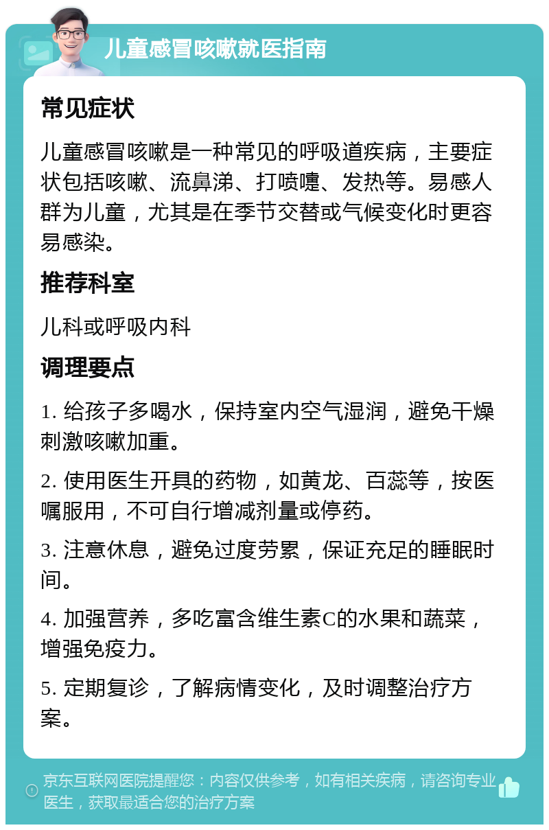 儿童感冒咳嗽就医指南 常见症状 儿童感冒咳嗽是一种常见的呼吸道疾病，主要症状包括咳嗽、流鼻涕、打喷嚏、发热等。易感人群为儿童，尤其是在季节交替或气候变化时更容易感染。 推荐科室 儿科或呼吸内科 调理要点 1. 给孩子多喝水，保持室内空气湿润，避免干燥刺激咳嗽加重。 2. 使用医生开具的药物，如黄龙、百蕊等，按医嘱服用，不可自行增减剂量或停药。 3. 注意休息，避免过度劳累，保证充足的睡眠时间。 4. 加强营养，多吃富含维生素C的水果和蔬菜，增强免疫力。 5. 定期复诊，了解病情变化，及时调整治疗方案。