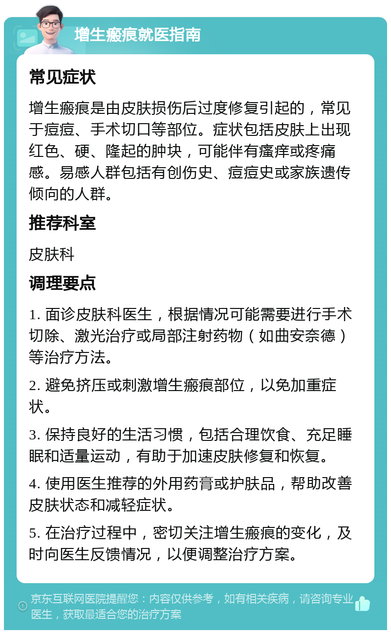 增生瘢痕就医指南 常见症状 增生瘢痕是由皮肤损伤后过度修复引起的，常见于痘痘、手术切口等部位。症状包括皮肤上出现红色、硬、隆起的肿块，可能伴有瘙痒或疼痛感。易感人群包括有创伤史、痘痘史或家族遗传倾向的人群。 推荐科室 皮肤科 调理要点 1. 面诊皮肤科医生，根据情况可能需要进行手术切除、激光治疗或局部注射药物（如曲安奈德）等治疗方法。 2. 避免挤压或刺激增生瘢痕部位，以免加重症状。 3. 保持良好的生活习惯，包括合理饮食、充足睡眠和适量运动，有助于加速皮肤修复和恢复。 4. 使用医生推荐的外用药膏或护肤品，帮助改善皮肤状态和减轻症状。 5. 在治疗过程中，密切关注增生瘢痕的变化，及时向医生反馈情况，以便调整治疗方案。