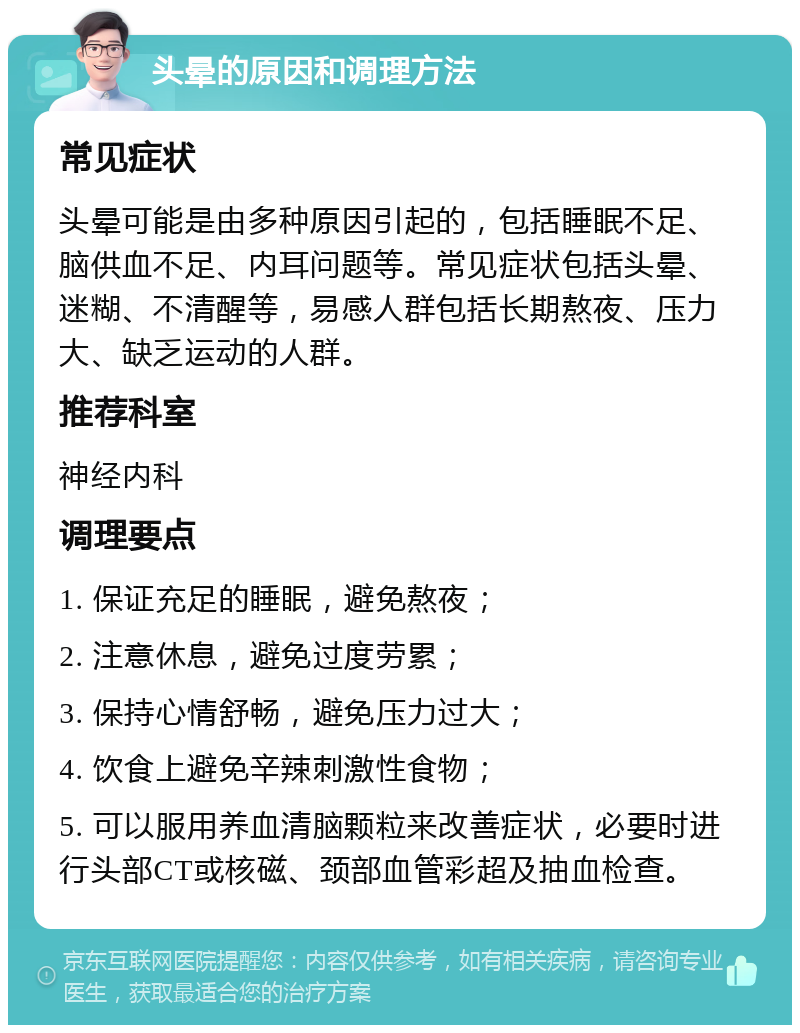 头晕的原因和调理方法 常见症状 头晕可能是由多种原因引起的，包括睡眠不足、脑供血不足、内耳问题等。常见症状包括头晕、迷糊、不清醒等，易感人群包括长期熬夜、压力大、缺乏运动的人群。 推荐科室 神经内科 调理要点 1. 保证充足的睡眠，避免熬夜； 2. 注意休息，避免过度劳累； 3. 保持心情舒畅，避免压力过大； 4. 饮食上避免辛辣刺激性食物； 5. 可以服用养血清脑颗粒来改善症状，必要时进行头部CT或核磁、颈部血管彩超及抽血检查。