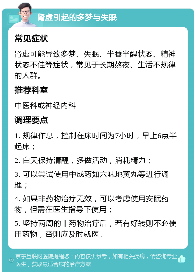 肾虚引起的多梦与失眠 常见症状 肾虚可能导致多梦、失眠、半睡半醒状态、精神状态不佳等症状，常见于长期熬夜、生活不规律的人群。 推荐科室 中医科或神经内科 调理要点 1. 规律作息，控制在床时间为7小时，早上6点半起床； 2. 白天保持清醒，多做活动，消耗精力； 3. 可以尝试使用中成药如六味地黄丸等进行调理； 4. 如果非药物治疗无效，可以考虑使用安眠药物，但需在医生指导下使用； 5. 坚持两周的非药物治疗后，若有好转则不必使用药物，否则应及时就医。