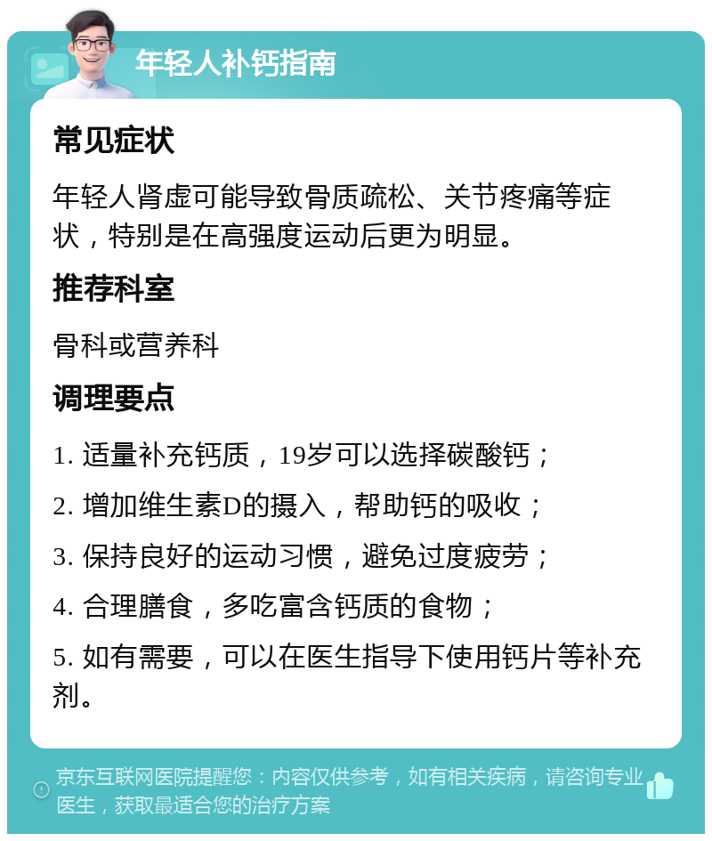 年轻人补钙指南 常见症状 年轻人肾虚可能导致骨质疏松、关节疼痛等症状，特别是在高强度运动后更为明显。 推荐科室 骨科或营养科 调理要点 1. 适量补充钙质，19岁可以选择碳酸钙； 2. 增加维生素D的摄入，帮助钙的吸收； 3. 保持良好的运动习惯，避免过度疲劳； 4. 合理膳食，多吃富含钙质的食物； 5. 如有需要，可以在医生指导下使用钙片等补充剂。