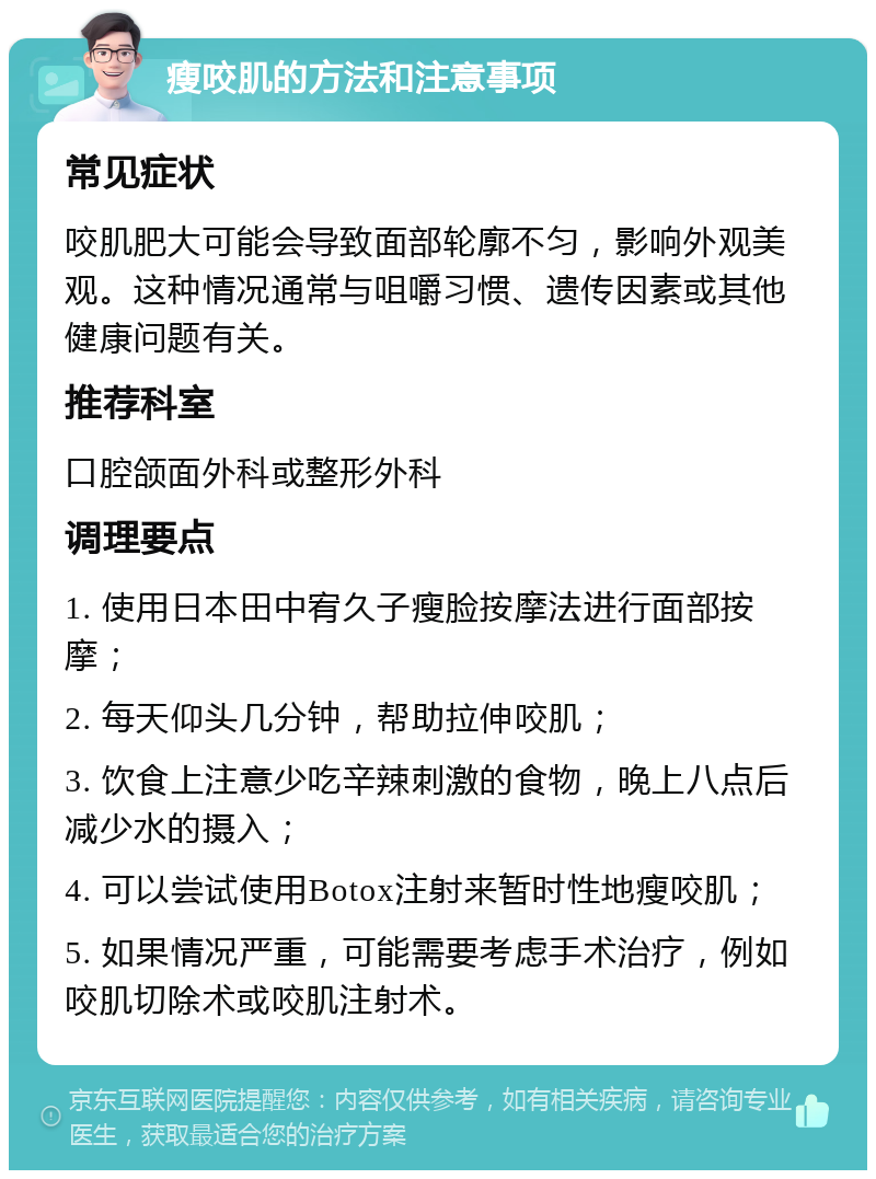 瘦咬肌的方法和注意事项 常见症状 咬肌肥大可能会导致面部轮廓不匀，影响外观美观。这种情况通常与咀嚼习惯、遗传因素或其他健康问题有关。 推荐科室 口腔颌面外科或整形外科 调理要点 1. 使用日本田中宥久子瘦脸按摩法进行面部按摩； 2. 每天仰头几分钟，帮助拉伸咬肌； 3. 饮食上注意少吃辛辣刺激的食物，晚上八点后减少水的摄入； 4. 可以尝试使用Botox注射来暂时性地瘦咬肌； 5. 如果情况严重，可能需要考虑手术治疗，例如咬肌切除术或咬肌注射术。