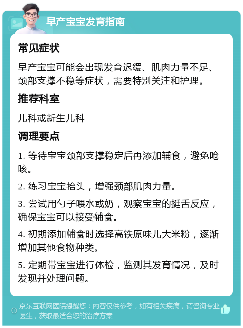 早产宝宝发育指南 常见症状 早产宝宝可能会出现发育迟缓、肌肉力量不足、颈部支撑不稳等症状，需要特别关注和护理。 推荐科室 儿科或新生儿科 调理要点 1. 等待宝宝颈部支撑稳定后再添加辅食，避免呛咳。 2. 练习宝宝抬头，增强颈部肌肉力量。 3. 尝试用勺子喂水或奶，观察宝宝的挺舌反应，确保宝宝可以接受辅食。 4. 初期添加辅食时选择高铁原味儿大米粉，逐渐增加其他食物种类。 5. 定期带宝宝进行体检，监测其发育情况，及时发现并处理问题。