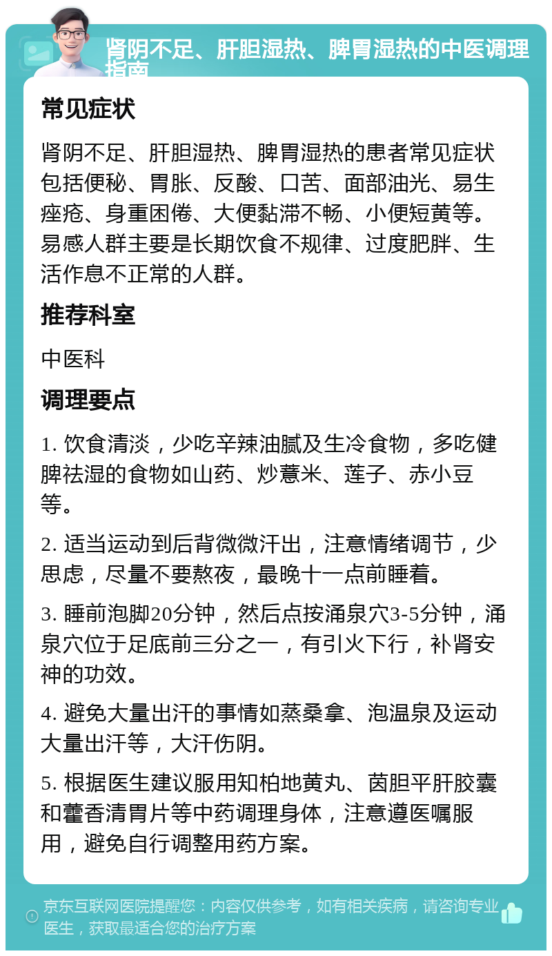 肾阴不足、肝胆湿热、脾胃湿热的中医调理指南 常见症状 肾阴不足、肝胆湿热、脾胃湿热的患者常见症状包括便秘、胃胀、反酸、口苦、面部油光、易生痤疮、身重困倦、大便黏滞不畅、小便短黄等。易感人群主要是长期饮食不规律、过度肥胖、生活作息不正常的人群。 推荐科室 中医科 调理要点 1. 饮食清淡，少吃辛辣油腻及生冷食物，多吃健脾祛湿的食物如山药、炒薏米、莲子、赤小豆等。 2. 适当运动到后背微微汗出，注意情绪调节，少思虑，尽量不要熬夜，最晚十一点前睡着。 3. 睡前泡脚20分钟，然后点按涌泉穴3-5分钟，涌泉穴位于足底前三分之一，有引火下行，补肾安神的功效。 4. 避免大量出汗的事情如蒸桑拿、泡温泉及运动大量出汗等，大汗伤阴。 5. 根据医生建议服用知柏地黄丸、茵胆平肝胶囊和藿香清胃片等中药调理身体，注意遵医嘱服用，避免自行调整用药方案。