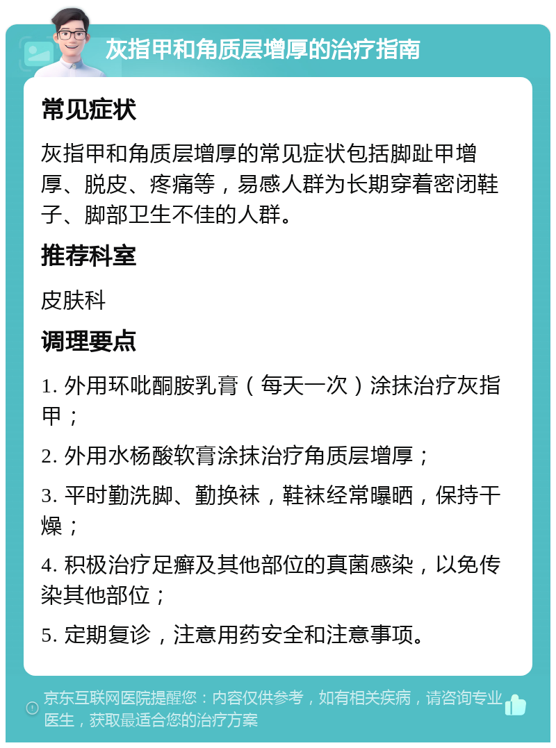 灰指甲和角质层增厚的治疗指南 常见症状 灰指甲和角质层增厚的常见症状包括脚趾甲增厚、脱皮、疼痛等，易感人群为长期穿着密闭鞋子、脚部卫生不佳的人群。 推荐科室 皮肤科 调理要点 1. 外用环吡酮胺乳膏（每天一次）涂抹治疗灰指甲； 2. 外用水杨酸软膏涂抹治疗角质层增厚； 3. 平时勤洗脚、勤换袜，鞋袜经常曝晒，保持干燥； 4. 积极治疗足癣及其他部位的真菌感染，以免传染其他部位； 5. 定期复诊，注意用药安全和注意事项。