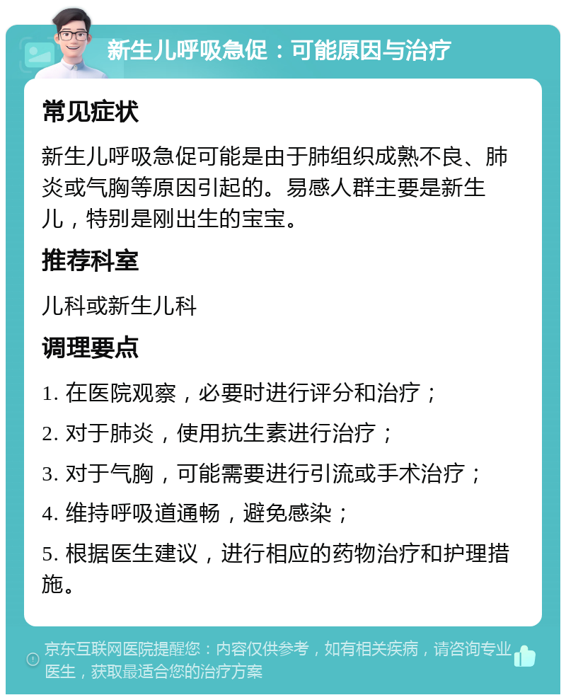 新生儿呼吸急促：可能原因与治疗 常见症状 新生儿呼吸急促可能是由于肺组织成熟不良、肺炎或气胸等原因引起的。易感人群主要是新生儿，特别是刚出生的宝宝。 推荐科室 儿科或新生儿科 调理要点 1. 在医院观察，必要时进行评分和治疗； 2. 对于肺炎，使用抗生素进行治疗； 3. 对于气胸，可能需要进行引流或手术治疗； 4. 维持呼吸道通畅，避免感染； 5. 根据医生建议，进行相应的药物治疗和护理措施。