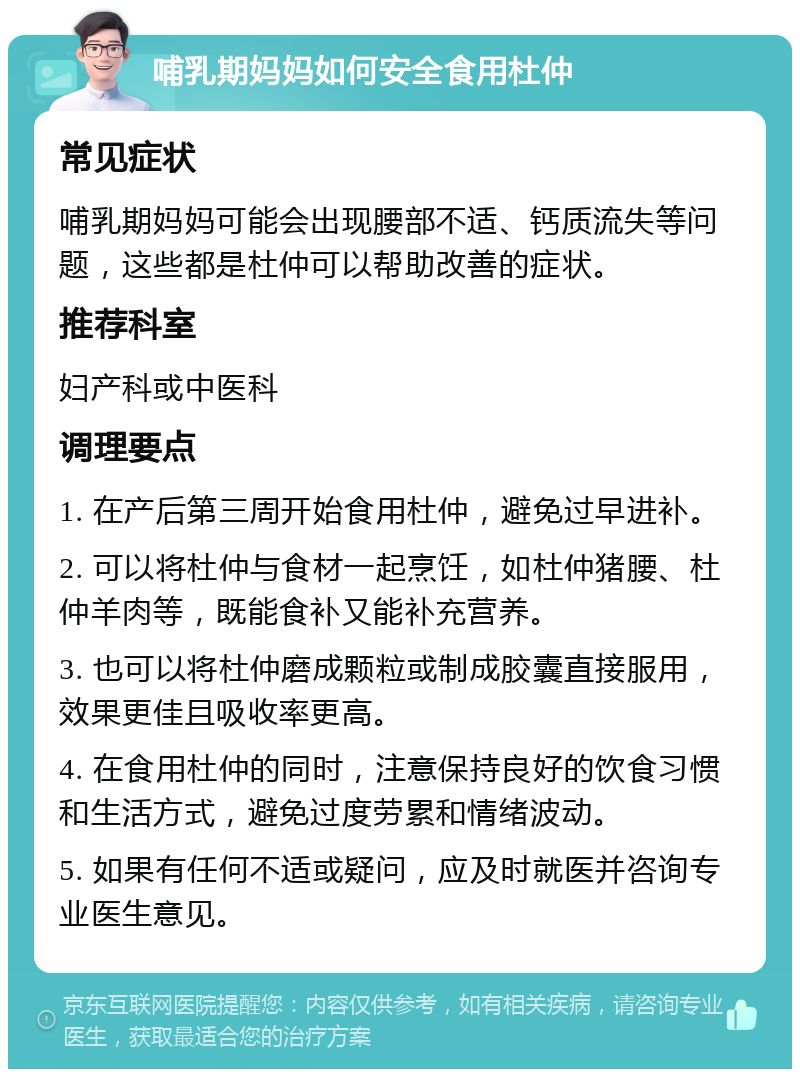 哺乳期妈妈如何安全食用杜仲 常见症状 哺乳期妈妈可能会出现腰部不适、钙质流失等问题，这些都是杜仲可以帮助改善的症状。 推荐科室 妇产科或中医科 调理要点 1. 在产后第三周开始食用杜仲，避免过早进补。 2. 可以将杜仲与食材一起烹饪，如杜仲猪腰、杜仲羊肉等，既能食补又能补充营养。 3. 也可以将杜仲磨成颗粒或制成胶囊直接服用，效果更佳且吸收率更高。 4. 在食用杜仲的同时，注意保持良好的饮食习惯和生活方式，避免过度劳累和情绪波动。 5. 如果有任何不适或疑问，应及时就医并咨询专业医生意见。