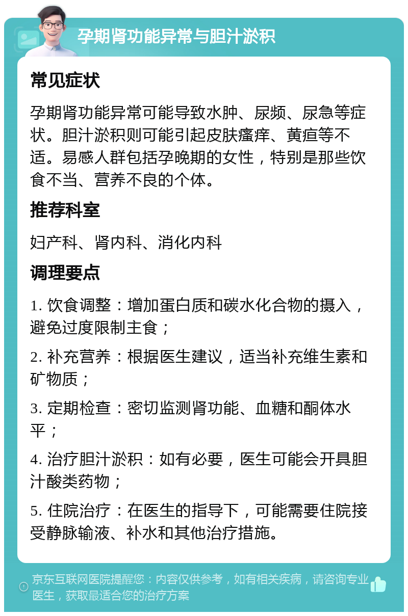 孕期肾功能异常与胆汁淤积 常见症状 孕期肾功能异常可能导致水肿、尿频、尿急等症状。胆汁淤积则可能引起皮肤瘙痒、黄疸等不适。易感人群包括孕晚期的女性，特别是那些饮食不当、营养不良的个体。 推荐科室 妇产科、肾内科、消化内科 调理要点 1. 饮食调整：增加蛋白质和碳水化合物的摄入，避免过度限制主食； 2. 补充营养：根据医生建议，适当补充维生素和矿物质； 3. 定期检查：密切监测肾功能、血糖和酮体水平； 4. 治疗胆汁淤积：如有必要，医生可能会开具胆汁酸类药物； 5. 住院治疗：在医生的指导下，可能需要住院接受静脉输液、补水和其他治疗措施。