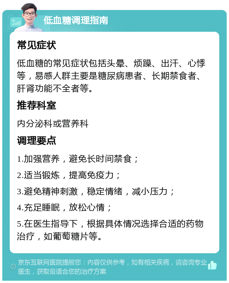 低血糖调理指南 常见症状 低血糖的常见症状包括头晕、烦躁、出汗、心悸等，易感人群主要是糖尿病患者、长期禁食者、肝肾功能不全者等。 推荐科室 内分泌科或营养科 调理要点 1.加强营养，避免长时间禁食； 2.适当锻炼，提高免疫力； 3.避免精神刺激，稳定情绪，减小压力； 4.充足睡眠，放松心情； 5.在医生指导下，根据具体情况选择合适的药物治疗，如葡萄糖片等。