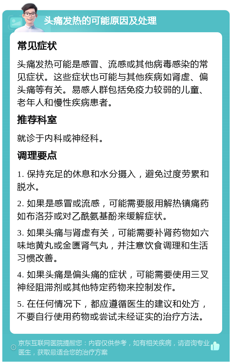 头痛发热的可能原因及处理 常见症状 头痛发热可能是感冒、流感或其他病毒感染的常见症状。这些症状也可能与其他疾病如肾虚、偏头痛等有关。易感人群包括免疫力较弱的儿童、老年人和慢性疾病患者。 推荐科室 就诊于内科或神经科。 调理要点 1. 保持充足的休息和水分摄入，避免过度劳累和脱水。 2. 如果是感冒或流感，可能需要服用解热镇痛药如布洛芬或对乙酰氨基酚来缓解症状。 3. 如果头痛与肾虚有关，可能需要补肾药物如六味地黄丸或金匮肾气丸，并注意饮食调理和生活习惯改善。 4. 如果头痛是偏头痛的症状，可能需要使用三叉神经阻滞剂或其他特定药物来控制发作。 5. 在任何情况下，都应遵循医生的建议和处方，不要自行使用药物或尝试未经证实的治疗方法。