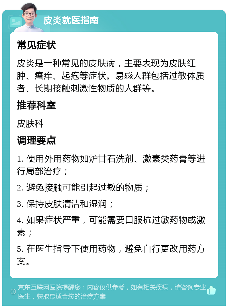 皮炎就医指南 常见症状 皮炎是一种常见的皮肤病，主要表现为皮肤红肿、瘙痒、起疱等症状。易感人群包括过敏体质者、长期接触刺激性物质的人群等。 推荐科室 皮肤科 调理要点 1. 使用外用药物如炉甘石洗剂、激素类药膏等进行局部治疗； 2. 避免接触可能引起过敏的物质； 3. 保持皮肤清洁和湿润； 4. 如果症状严重，可能需要口服抗过敏药物或激素； 5. 在医生指导下使用药物，避免自行更改用药方案。