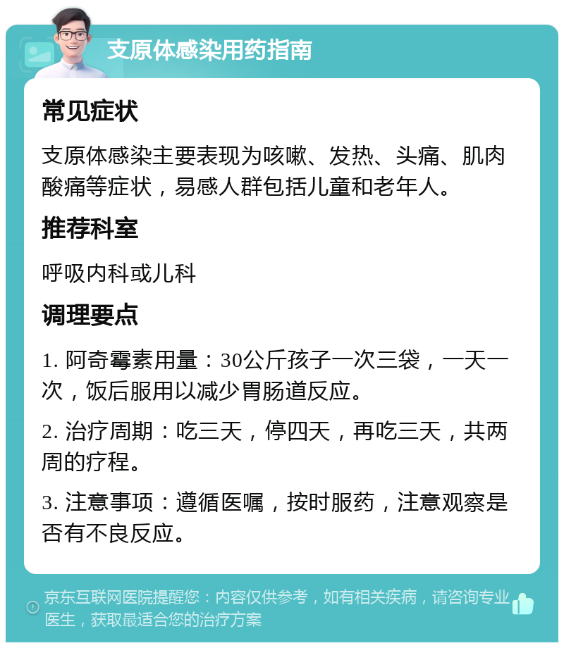 支原体感染用药指南 常见症状 支原体感染主要表现为咳嗽、发热、头痛、肌肉酸痛等症状，易感人群包括儿童和老年人。 推荐科室 呼吸内科或儿科 调理要点 1. 阿奇霉素用量：30公斤孩子一次三袋，一天一次，饭后服用以减少胃肠道反应。 2. 治疗周期：吃三天，停四天，再吃三天，共两周的疗程。 3. 注意事项：遵循医嘱，按时服药，注意观察是否有不良反应。