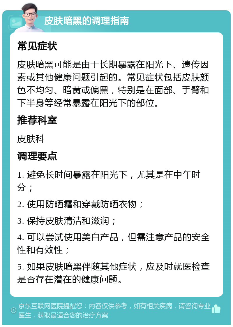 皮肤暗黑的调理指南 常见症状 皮肤暗黑可能是由于长期暴露在阳光下、遗传因素或其他健康问题引起的。常见症状包括皮肤颜色不均匀、暗黄或偏黑，特别是在面部、手臂和下半身等经常暴露在阳光下的部位。 推荐科室 皮肤科 调理要点 1. 避免长时间暴露在阳光下，尤其是在中午时分； 2. 使用防晒霜和穿戴防晒衣物； 3. 保持皮肤清洁和滋润； 4. 可以尝试使用美白产品，但需注意产品的安全性和有效性； 5. 如果皮肤暗黑伴随其他症状，应及时就医检查是否存在潜在的健康问题。