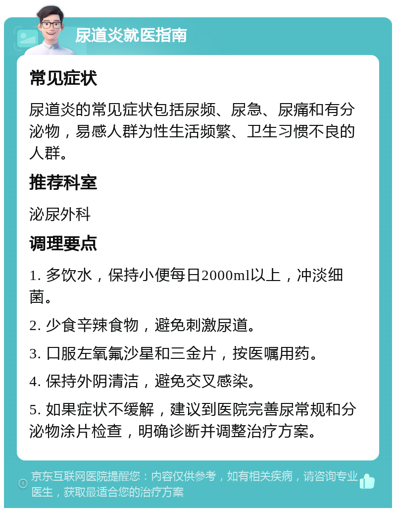 尿道炎就医指南 常见症状 尿道炎的常见症状包括尿频、尿急、尿痛和有分泌物，易感人群为性生活频繁、卫生习惯不良的人群。 推荐科室 泌尿外科 调理要点 1. 多饮水，保持小便每日2000ml以上，冲淡细菌。 2. 少食辛辣食物，避免刺激尿道。 3. 口服左氧氟沙星和三金片，按医嘱用药。 4. 保持外阴清洁，避免交叉感染。 5. 如果症状不缓解，建议到医院完善尿常规和分泌物涂片检查，明确诊断并调整治疗方案。