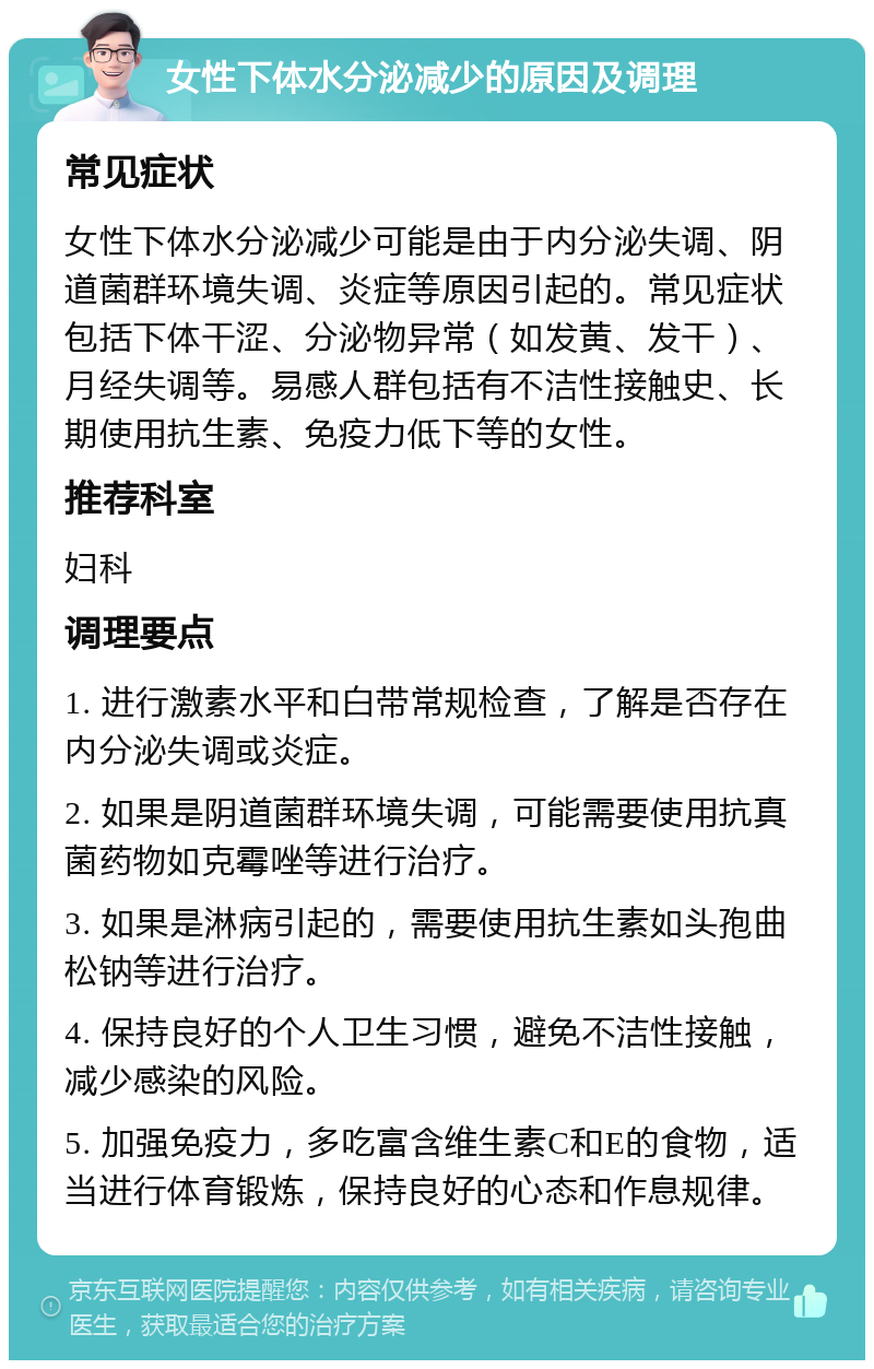 女性下体水分泌减少的原因及调理 常见症状 女性下体水分泌减少可能是由于内分泌失调、阴道菌群环境失调、炎症等原因引起的。常见症状包括下体干涩、分泌物异常（如发黄、发干）、月经失调等。易感人群包括有不洁性接触史、长期使用抗生素、免疫力低下等的女性。 推荐科室 妇科 调理要点 1. 进行激素水平和白带常规检查，了解是否存在内分泌失调或炎症。 2. 如果是阴道菌群环境失调，可能需要使用抗真菌药物如克霉唑等进行治疗。 3. 如果是淋病引起的，需要使用抗生素如头孢曲松钠等进行治疗。 4. 保持良好的个人卫生习惯，避免不洁性接触，减少感染的风险。 5. 加强免疫力，多吃富含维生素C和E的食物，适当进行体育锻炼，保持良好的心态和作息规律。