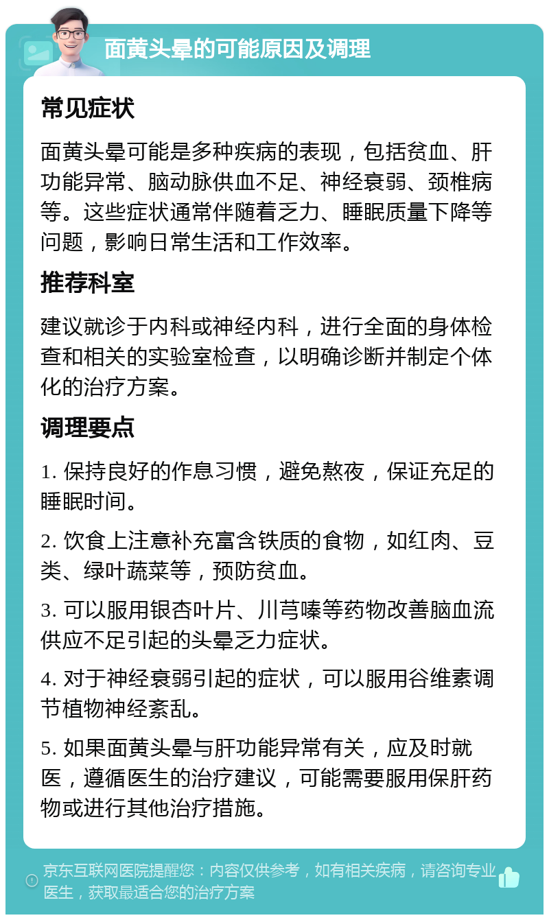 面黄头晕的可能原因及调理 常见症状 面黄头晕可能是多种疾病的表现，包括贫血、肝功能异常、脑动脉供血不足、神经衰弱、颈椎病等。这些症状通常伴随着乏力、睡眠质量下降等问题，影响日常生活和工作效率。 推荐科室 建议就诊于内科或神经内科，进行全面的身体检查和相关的实验室检查，以明确诊断并制定个体化的治疗方案。 调理要点 1. 保持良好的作息习惯，避免熬夜，保证充足的睡眠时间。 2. 饮食上注意补充富含铁质的食物，如红肉、豆类、绿叶蔬菜等，预防贫血。 3. 可以服用银杏叶片、川芎嗪等药物改善脑血流供应不足引起的头晕乏力症状。 4. 对于神经衰弱引起的症状，可以服用谷维素调节植物神经紊乱。 5. 如果面黄头晕与肝功能异常有关，应及时就医，遵循医生的治疗建议，可能需要服用保肝药物或进行其他治疗措施。