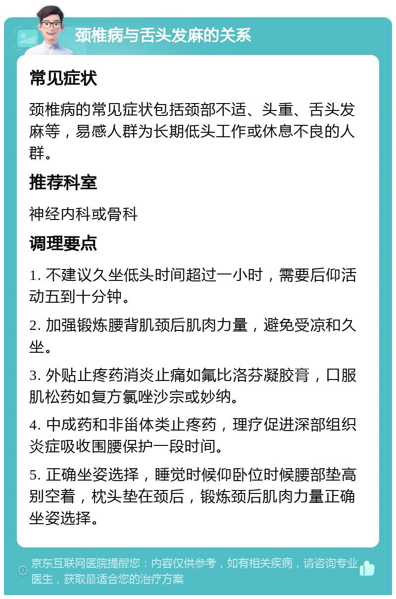 颈椎病与舌头发麻的关系 常见症状 颈椎病的常见症状包括颈部不适、头重、舌头发麻等，易感人群为长期低头工作或休息不良的人群。 推荐科室 神经内科或骨科 调理要点 1. 不建议久坐低头时间超过一小时，需要后仰活动五到十分钟。 2. 加强锻炼腰背肌颈后肌肉力量，避免受凉和久坐。 3. 外贴止疼药消炎止痛如氟比洛芬凝胶膏，口服肌松药如复方氯唑沙宗或妙纳。 4. 中成药和非甾体类止疼药，理疗促进深部组织炎症吸收围腰保护一段时间。 5. 正确坐姿选择，睡觉时候仰卧位时候腰部垫高别空着，枕头垫在颈后，锻炼颈后肌肉力量正确坐姿选择。