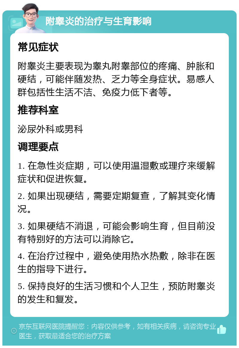 附睾炎的治疗与生育影响 常见症状 附睾炎主要表现为睾丸附睾部位的疼痛、肿胀和硬结，可能伴随发热、乏力等全身症状。易感人群包括性生活不洁、免疫力低下者等。 推荐科室 泌尿外科或男科 调理要点 1. 在急性炎症期，可以使用温湿敷或理疗来缓解症状和促进恢复。 2. 如果出现硬结，需要定期复查，了解其变化情况。 3. 如果硬结不消退，可能会影响生育，但目前没有特别好的方法可以消除它。 4. 在治疗过程中，避免使用热水热敷，除非在医生的指导下进行。 5. 保持良好的生活习惯和个人卫生，预防附睾炎的发生和复发。