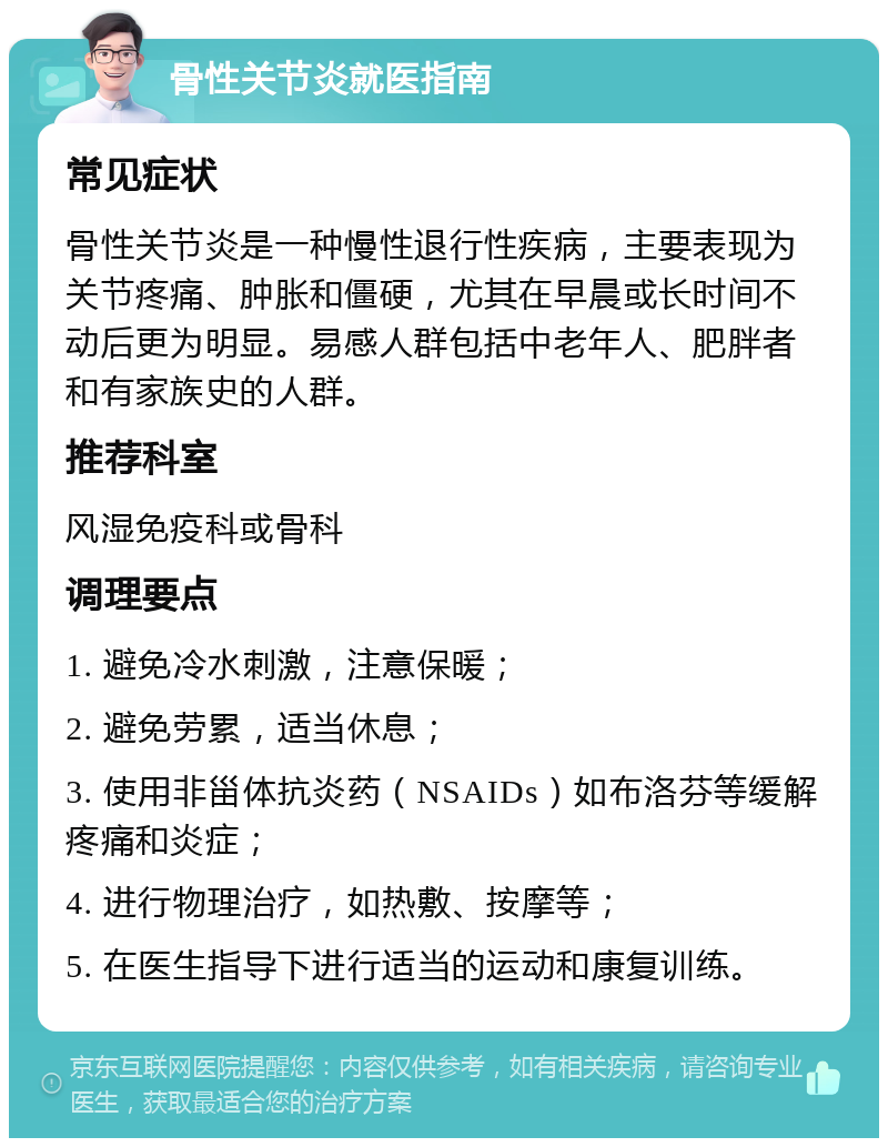 骨性关节炎就医指南 常见症状 骨性关节炎是一种慢性退行性疾病，主要表现为关节疼痛、肿胀和僵硬，尤其在早晨或长时间不动后更为明显。易感人群包括中老年人、肥胖者和有家族史的人群。 推荐科室 风湿免疫科或骨科 调理要点 1. 避免冷水刺激，注意保暖； 2. 避免劳累，适当休息； 3. 使用非甾体抗炎药（NSAIDs）如布洛芬等缓解疼痛和炎症； 4. 进行物理治疗，如热敷、按摩等； 5. 在医生指导下进行适当的运动和康复训练。