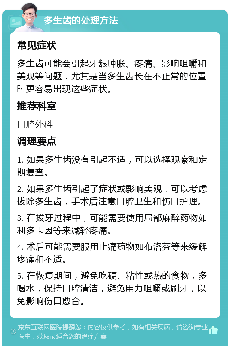 多生齿的处理方法 常见症状 多生齿可能会引起牙龈肿胀、疼痛、影响咀嚼和美观等问题，尤其是当多生齿长在不正常的位置时更容易出现这些症状。 推荐科室 口腔外科 调理要点 1. 如果多生齿没有引起不适，可以选择观察和定期复查。 2. 如果多生齿引起了症状或影响美观，可以考虑拔除多生齿，手术后注意口腔卫生和伤口护理。 3. 在拔牙过程中，可能需要使用局部麻醉药物如利多卡因等来减轻疼痛。 4. 术后可能需要服用止痛药物如布洛芬等来缓解疼痛和不适。 5. 在恢复期间，避免吃硬、粘性或热的食物，多喝水，保持口腔清洁，避免用力咀嚼或刷牙，以免影响伤口愈合。