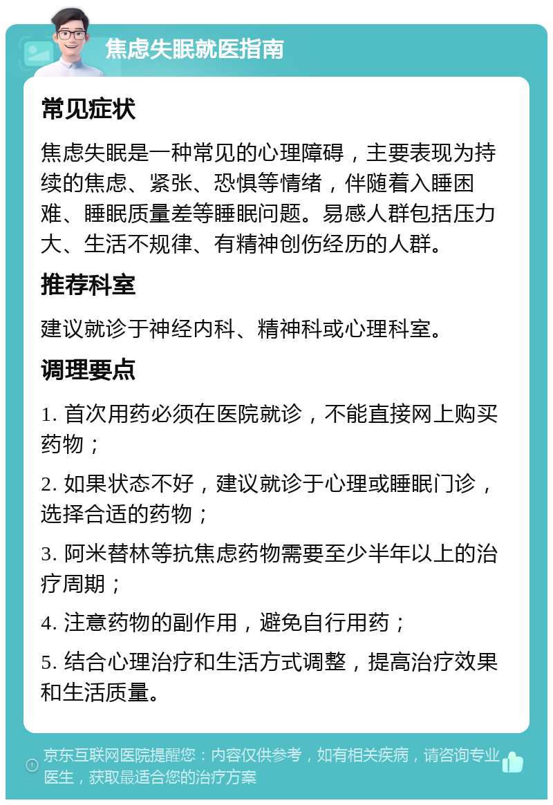 焦虑失眠就医指南 常见症状 焦虑失眠是一种常见的心理障碍，主要表现为持续的焦虑、紧张、恐惧等情绪，伴随着入睡困难、睡眠质量差等睡眠问题。易感人群包括压力大、生活不规律、有精神创伤经历的人群。 推荐科室 建议就诊于神经内科、精神科或心理科室。 调理要点 1. 首次用药必须在医院就诊，不能直接网上购买药物； 2. 如果状态不好，建议就诊于心理或睡眠门诊，选择合适的药物； 3. 阿米替林等抗焦虑药物需要至少半年以上的治疗周期； 4. 注意药物的副作用，避免自行用药； 5. 结合心理治疗和生活方式调整，提高治疗效果和生活质量。