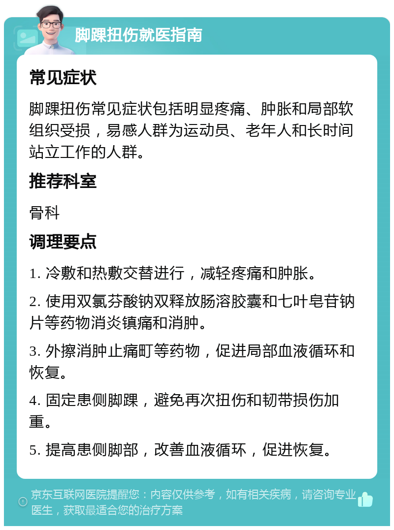 脚踝扭伤就医指南 常见症状 脚踝扭伤常见症状包括明显疼痛、肿胀和局部软组织受损，易感人群为运动员、老年人和长时间站立工作的人群。 推荐科室 骨科 调理要点 1. 冷敷和热敷交替进行，减轻疼痛和肿胀。 2. 使用双氯芬酸钠双释放肠溶胶囊和七叶皂苷钠片等药物消炎镇痛和消肿。 3. 外擦消肿止痛町等药物，促进局部血液循环和恢复。 4. 固定患侧脚踝，避免再次扭伤和韧带损伤加重。 5. 提高患侧脚部，改善血液循环，促进恢复。