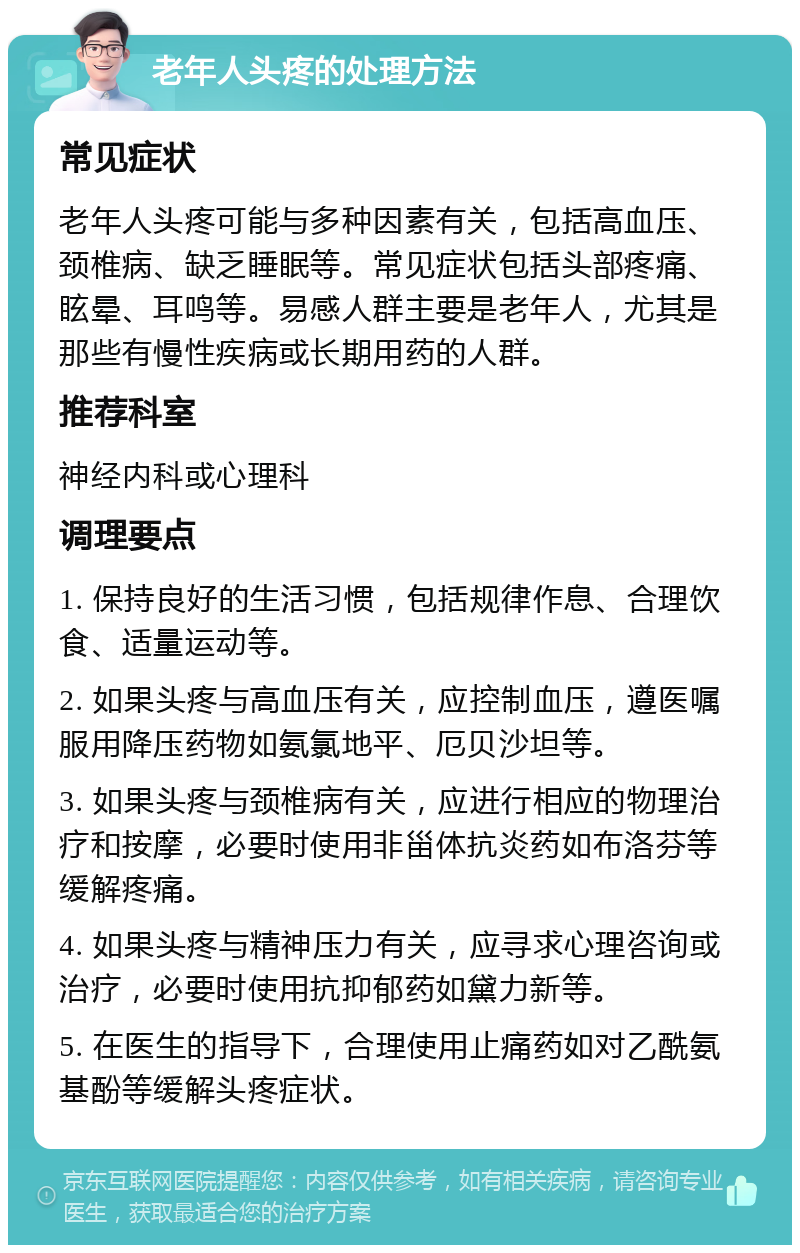 老年人头疼的处理方法 常见症状 老年人头疼可能与多种因素有关，包括高血压、颈椎病、缺乏睡眠等。常见症状包括头部疼痛、眩晕、耳鸣等。易感人群主要是老年人，尤其是那些有慢性疾病或长期用药的人群。 推荐科室 神经内科或心理科 调理要点 1. 保持良好的生活习惯，包括规律作息、合理饮食、适量运动等。 2. 如果头疼与高血压有关，应控制血压，遵医嘱服用降压药物如氨氯地平、厄贝沙坦等。 3. 如果头疼与颈椎病有关，应进行相应的物理治疗和按摩，必要时使用非甾体抗炎药如布洛芬等缓解疼痛。 4. 如果头疼与精神压力有关，应寻求心理咨询或治疗，必要时使用抗抑郁药如黛力新等。 5. 在医生的指导下，合理使用止痛药如对乙酰氨基酚等缓解头疼症状。