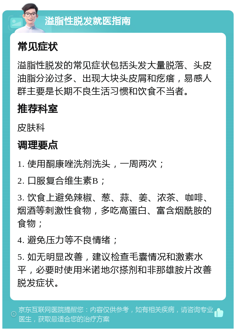 溢脂性脱发就医指南 常见症状 溢脂性脱发的常见症状包括头发大量脱落、头皮油脂分泌过多、出现大块头皮屑和疙瘩，易感人群主要是长期不良生活习惯和饮食不当者。 推荐科室 皮肤科 调理要点 1. 使用酮康唑洗剂洗头，一周两次； 2. 口服复合维生素B； 3. 饮食上避免辣椒、葱、蒜、姜、浓茶、咖啡、烟酒等刺激性食物，多吃高蛋白、富含烟酰胺的食物； 4. 避免压力等不良情绪； 5. 如无明显改善，建议检查毛囊情况和激素水平，必要时使用米诺地尔搽剂和非那雄胺片改善脱发症状。