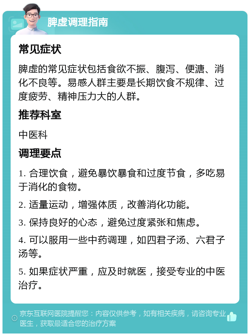 脾虚调理指南 常见症状 脾虚的常见症状包括食欲不振、腹泻、便溏、消化不良等。易感人群主要是长期饮食不规律、过度疲劳、精神压力大的人群。 推荐科室 中医科 调理要点 1. 合理饮食，避免暴饮暴食和过度节食，多吃易于消化的食物。 2. 适量运动，增强体质，改善消化功能。 3. 保持良好的心态，避免过度紧张和焦虑。 4. 可以服用一些中药调理，如四君子汤、六君子汤等。 5. 如果症状严重，应及时就医，接受专业的中医治疗。