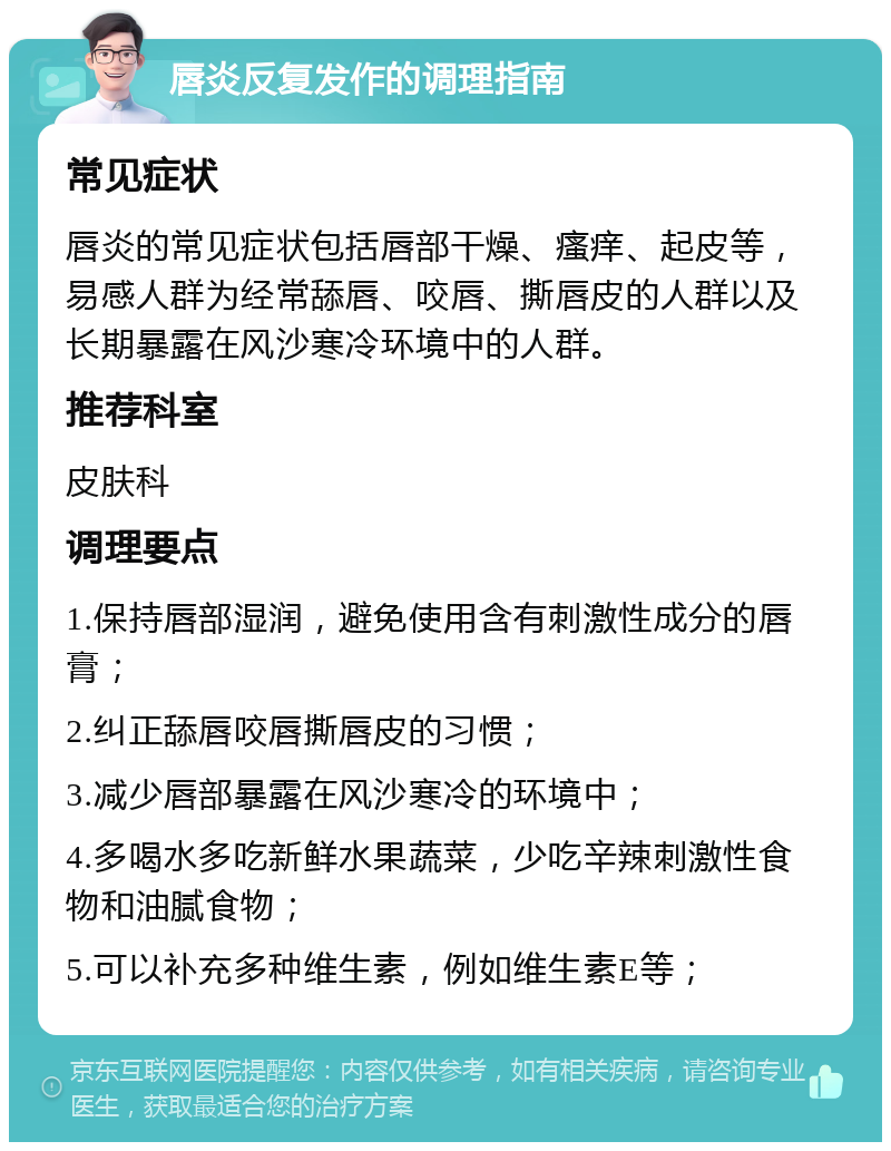 唇炎反复发作的调理指南 常见症状 唇炎的常见症状包括唇部干燥、瘙痒、起皮等，易感人群为经常舔唇、咬唇、撕唇皮的人群以及长期暴露在风沙寒冷环境中的人群。 推荐科室 皮肤科 调理要点 1.保持唇部湿润，避免使用含有刺激性成分的唇膏； 2.纠正舔唇咬唇撕唇皮的习惯； 3.减少唇部暴露在风沙寒冷的环境中； 4.多喝水多吃新鲜水果蔬菜，少吃辛辣刺激性食物和油腻食物； 5.可以补充多种维生素，例如维生素E等；