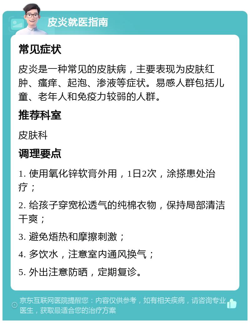 皮炎就医指南 常见症状 皮炎是一种常见的皮肤病，主要表现为皮肤红肿、瘙痒、起泡、渗液等症状。易感人群包括儿童、老年人和免疫力较弱的人群。 推荐科室 皮肤科 调理要点 1. 使用氧化锌软膏外用，1日2次，涂搽患处治疗； 2. 给孩子穿宽松透气的纯棉衣物，保持局部清洁干爽； 3. 避免焐热和摩擦刺激； 4. 多饮水，注意室内通风换气； 5. 外出注意防晒，定期复诊。