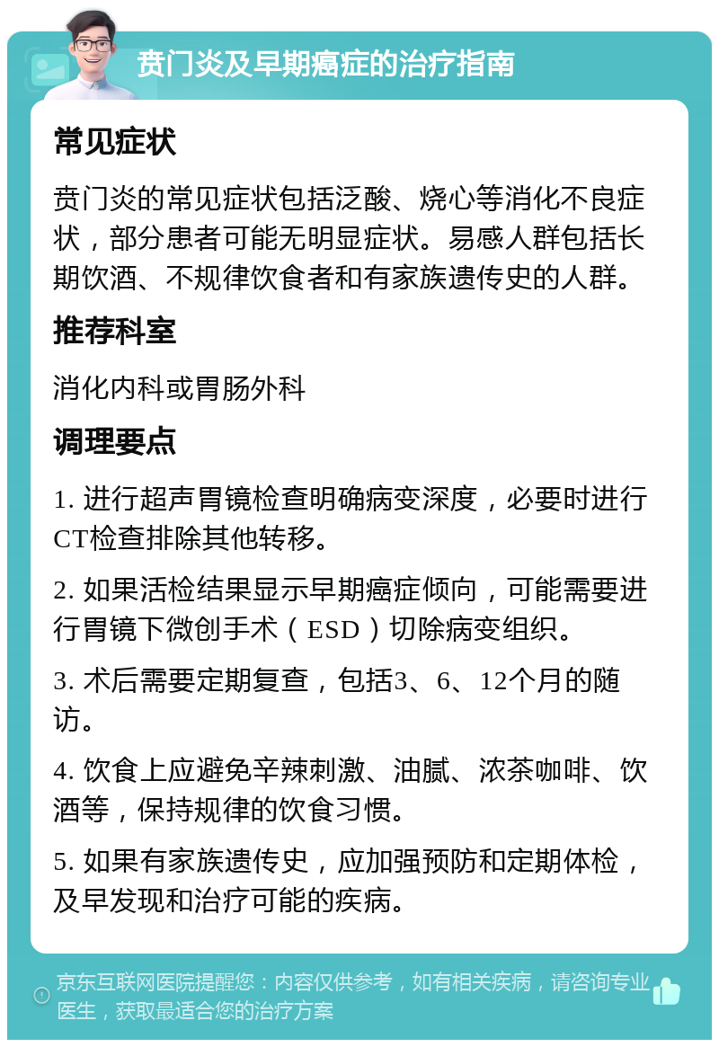 贲门炎及早期癌症的治疗指南 常见症状 贲门炎的常见症状包括泛酸、烧心等消化不良症状，部分患者可能无明显症状。易感人群包括长期饮酒、不规律饮食者和有家族遗传史的人群。 推荐科室 消化内科或胃肠外科 调理要点 1. 进行超声胃镜检查明确病变深度，必要时进行CT检查排除其他转移。 2. 如果活检结果显示早期癌症倾向，可能需要进行胃镜下微创手术（ESD）切除病变组织。 3. 术后需要定期复查，包括3、6、12个月的随访。 4. 饮食上应避免辛辣刺激、油腻、浓茶咖啡、饮酒等，保持规律的饮食习惯。 5. 如果有家族遗传史，应加强预防和定期体检，及早发现和治疗可能的疾病。