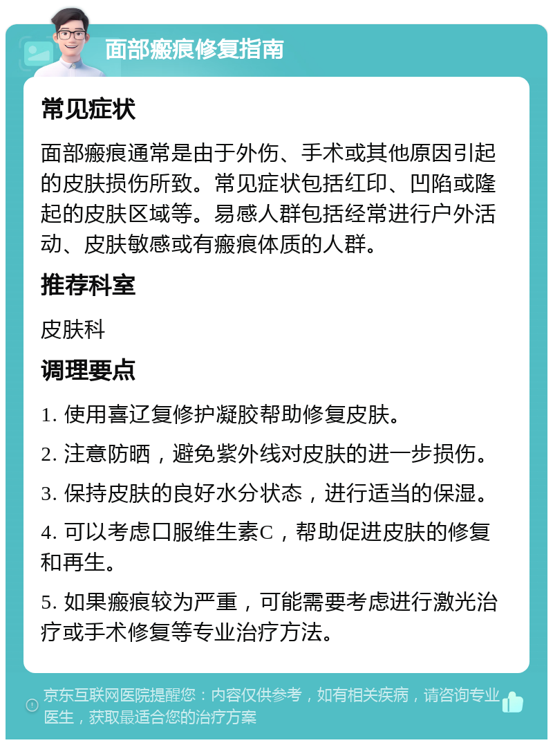 面部瘢痕修复指南 常见症状 面部瘢痕通常是由于外伤、手术或其他原因引起的皮肤损伤所致。常见症状包括红印、凹陷或隆起的皮肤区域等。易感人群包括经常进行户外活动、皮肤敏感或有瘢痕体质的人群。 推荐科室 皮肤科 调理要点 1. 使用喜辽复修护凝胶帮助修复皮肤。 2. 注意防晒，避免紫外线对皮肤的进一步损伤。 3. 保持皮肤的良好水分状态，进行适当的保湿。 4. 可以考虑口服维生素C，帮助促进皮肤的修复和再生。 5. 如果瘢痕较为严重，可能需要考虑进行激光治疗或手术修复等专业治疗方法。