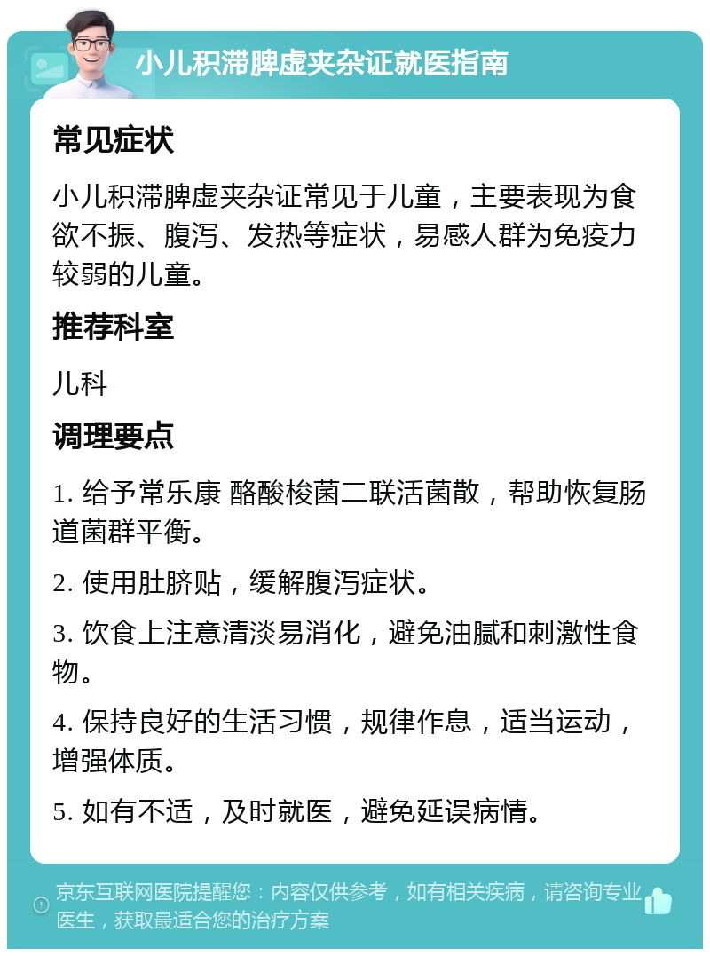 小儿积滞脾虚夹杂证就医指南 常见症状 小儿积滞脾虚夹杂证常见于儿童，主要表现为食欲不振、腹泻、发热等症状，易感人群为免疫力较弱的儿童。 推荐科室 儿科 调理要点 1. 给予常乐康 酪酸梭菌二联活菌散，帮助恢复肠道菌群平衡。 2. 使用肚脐贴，缓解腹泻症状。 3. 饮食上注意清淡易消化，避免油腻和刺激性食物。 4. 保持良好的生活习惯，规律作息，适当运动，增强体质。 5. 如有不适，及时就医，避免延误病情。