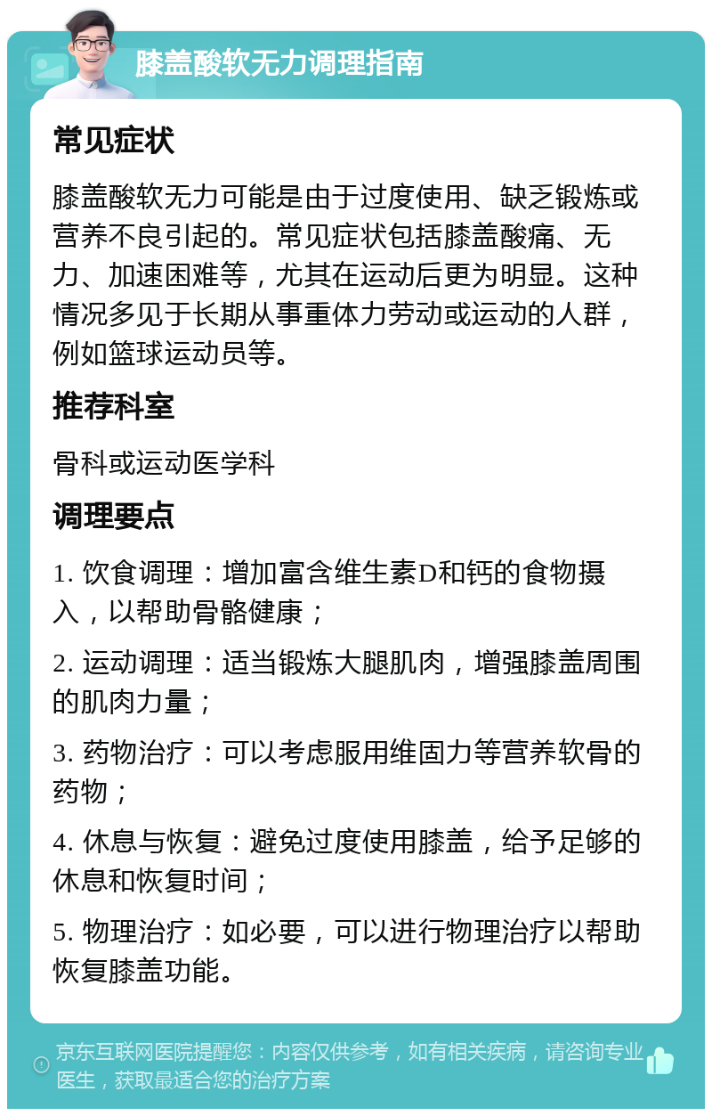 膝盖酸软无力调理指南 常见症状 膝盖酸软无力可能是由于过度使用、缺乏锻炼或营养不良引起的。常见症状包括膝盖酸痛、无力、加速困难等，尤其在运动后更为明显。这种情况多见于长期从事重体力劳动或运动的人群，例如篮球运动员等。 推荐科室 骨科或运动医学科 调理要点 1. 饮食调理：增加富含维生素D和钙的食物摄入，以帮助骨骼健康； 2. 运动调理：适当锻炼大腿肌肉，增强膝盖周围的肌肉力量； 3. 药物治疗：可以考虑服用维固力等营养软骨的药物； 4. 休息与恢复：避免过度使用膝盖，给予足够的休息和恢复时间； 5. 物理治疗：如必要，可以进行物理治疗以帮助恢复膝盖功能。