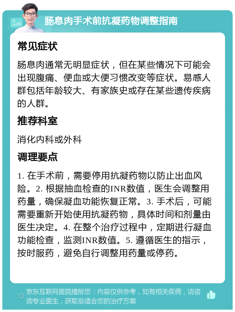 肠息肉手术前抗凝药物调整指南 常见症状 肠息肉通常无明显症状，但在某些情况下可能会出现腹痛、便血或大便习惯改变等症状。易感人群包括年龄较大、有家族史或存在某些遗传疾病的人群。 推荐科室 消化内科或外科 调理要点 1. 在手术前，需要停用抗凝药物以防止出血风险。2. 根据抽血检查的INR数值，医生会调整用药量，确保凝血功能恢复正常。3. 手术后，可能需要重新开始使用抗凝药物，具体时间和剂量由医生决定。4. 在整个治疗过程中，定期进行凝血功能检查，监测INR数值。5. 遵循医生的指示，按时服药，避免自行调整用药量或停药。