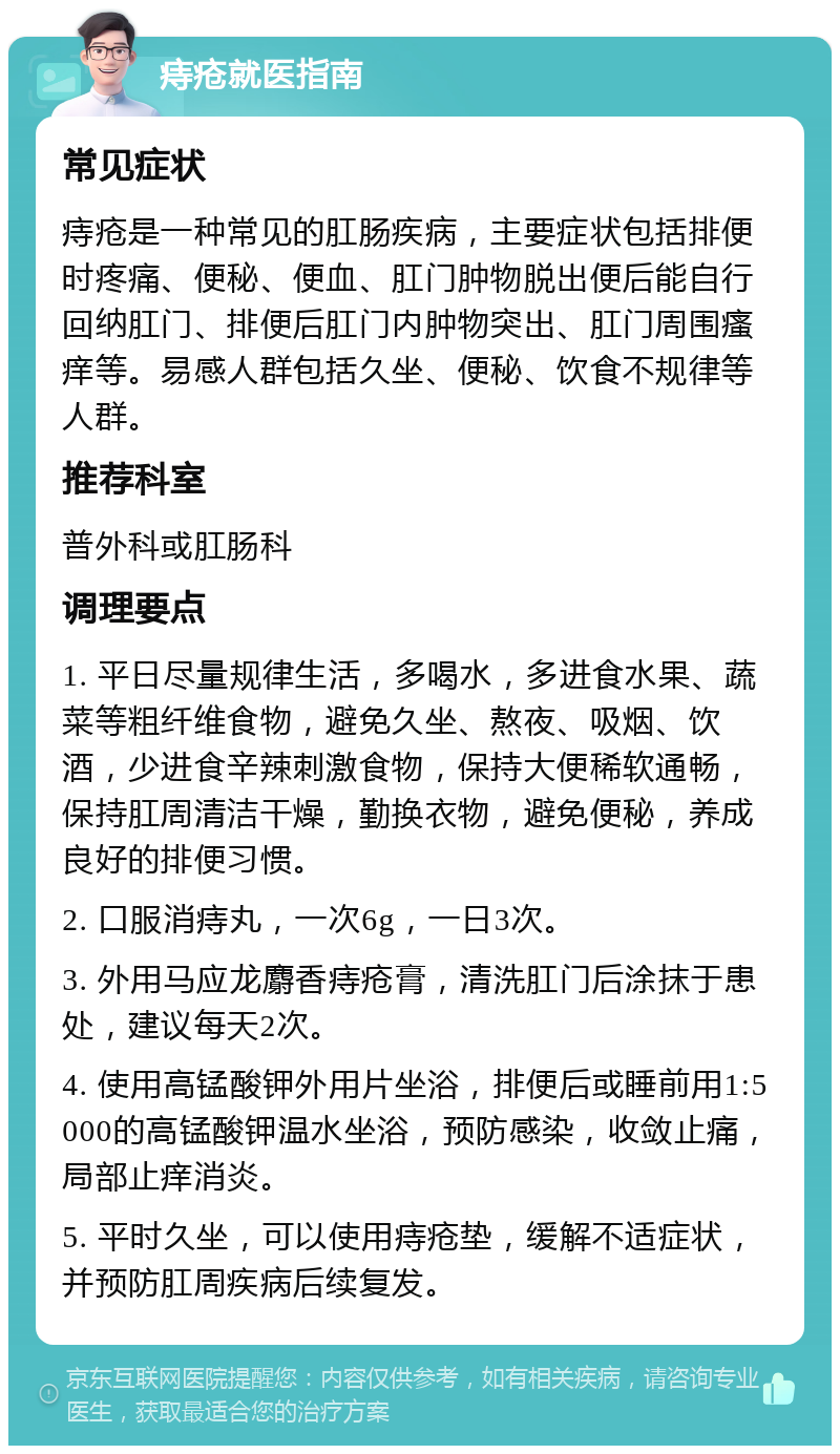 痔疮就医指南 常见症状 痔疮是一种常见的肛肠疾病，主要症状包括排便时疼痛、便秘、便血、肛门肿物脱出便后能自行回纳肛门、排便后肛门内肿物突出、肛门周围瘙痒等。易感人群包括久坐、便秘、饮食不规律等人群。 推荐科室 普外科或肛肠科 调理要点 1. 平日尽量规律生活，多喝水，多进食水果、蔬菜等粗纤维食物，避免久坐、熬夜、吸烟、饮酒，少进食辛辣刺激食物，保持大便稀软通畅，保持肛周清洁干燥，勤换衣物，避免便秘，养成良好的排便习惯。 2. 口服消痔丸，一次6g，一日3次。 3. 外用马应龙麝香痔疮膏，清洗肛门后涂抹于患处，建议每天2次。 4. 使用高锰酸钾外用片坐浴，排便后或睡前用1:5000的高锰酸钾温水坐浴，预防感染，收敛止痛，局部止痒消炎。 5. 平时久坐，可以使用痔疮垫，缓解不适症状，并预防肛周疾病后续复发。