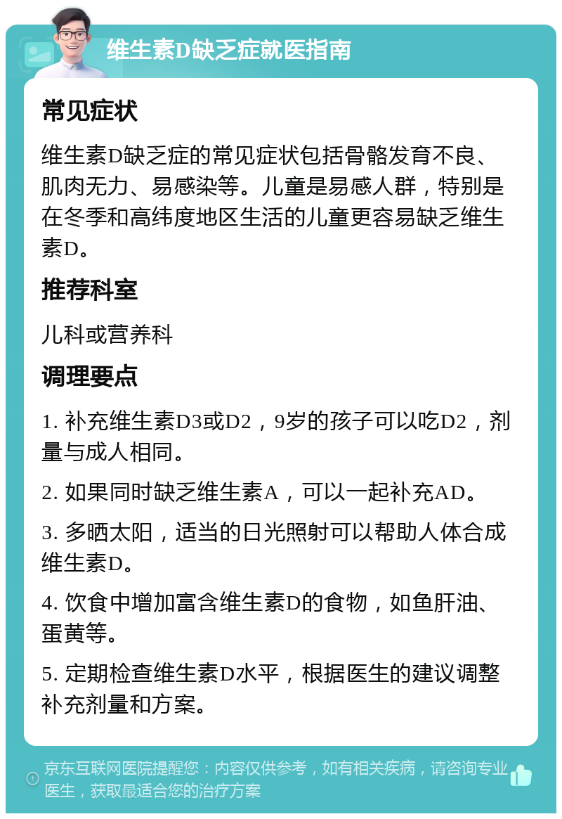 维生素D缺乏症就医指南 常见症状 维生素D缺乏症的常见症状包括骨骼发育不良、肌肉无力、易感染等。儿童是易感人群，特别是在冬季和高纬度地区生活的儿童更容易缺乏维生素D。 推荐科室 儿科或营养科 调理要点 1. 补充维生素D3或D2，9岁的孩子可以吃D2，剂量与成人相同。 2. 如果同时缺乏维生素A，可以一起补充AD。 3. 多晒太阳，适当的日光照射可以帮助人体合成维生素D。 4. 饮食中增加富含维生素D的食物，如鱼肝油、蛋黄等。 5. 定期检查维生素D水平，根据医生的建议调整补充剂量和方案。