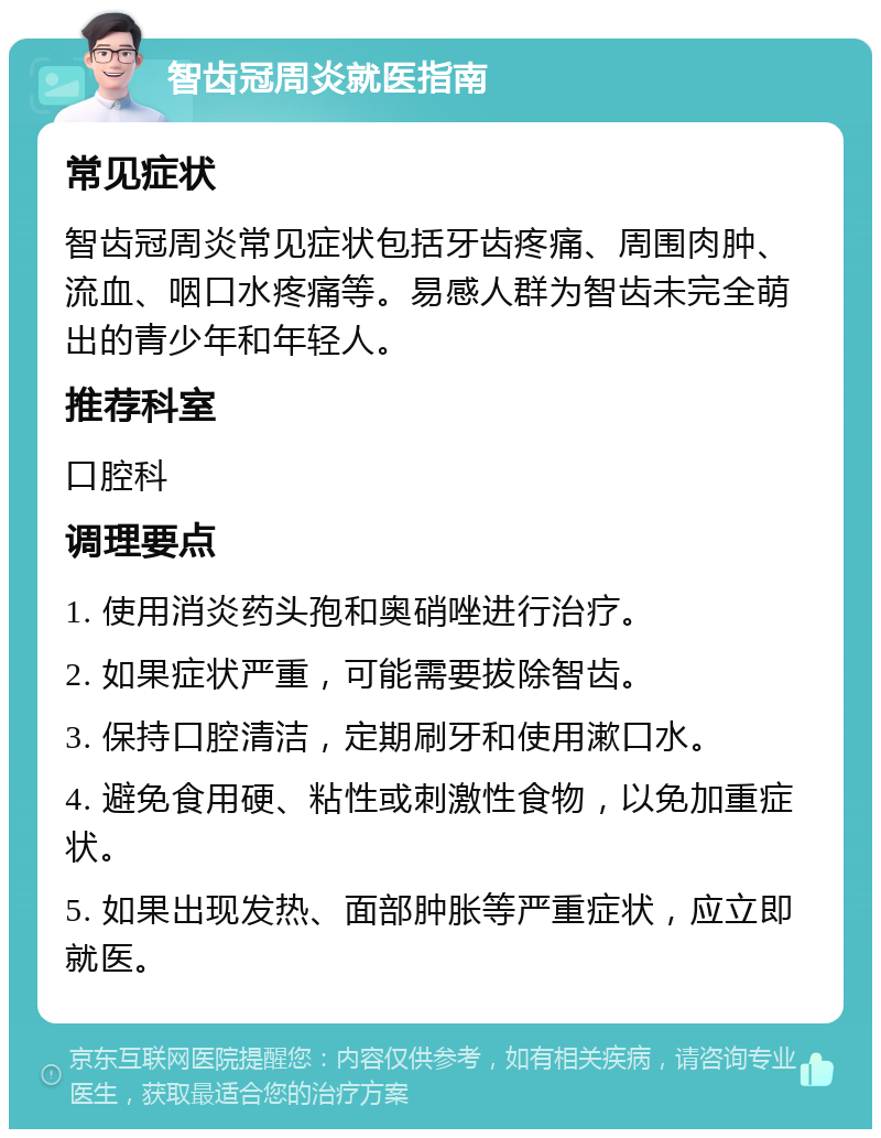 智齿冠周炎就医指南 常见症状 智齿冠周炎常见症状包括牙齿疼痛、周围肉肿、流血、咽口水疼痛等。易感人群为智齿未完全萌出的青少年和年轻人。 推荐科室 口腔科 调理要点 1. 使用消炎药头孢和奥硝唑进行治疗。 2. 如果症状严重，可能需要拔除智齿。 3. 保持口腔清洁，定期刷牙和使用漱口水。 4. 避免食用硬、粘性或刺激性食物，以免加重症状。 5. 如果出现发热、面部肿胀等严重症状，应立即就医。