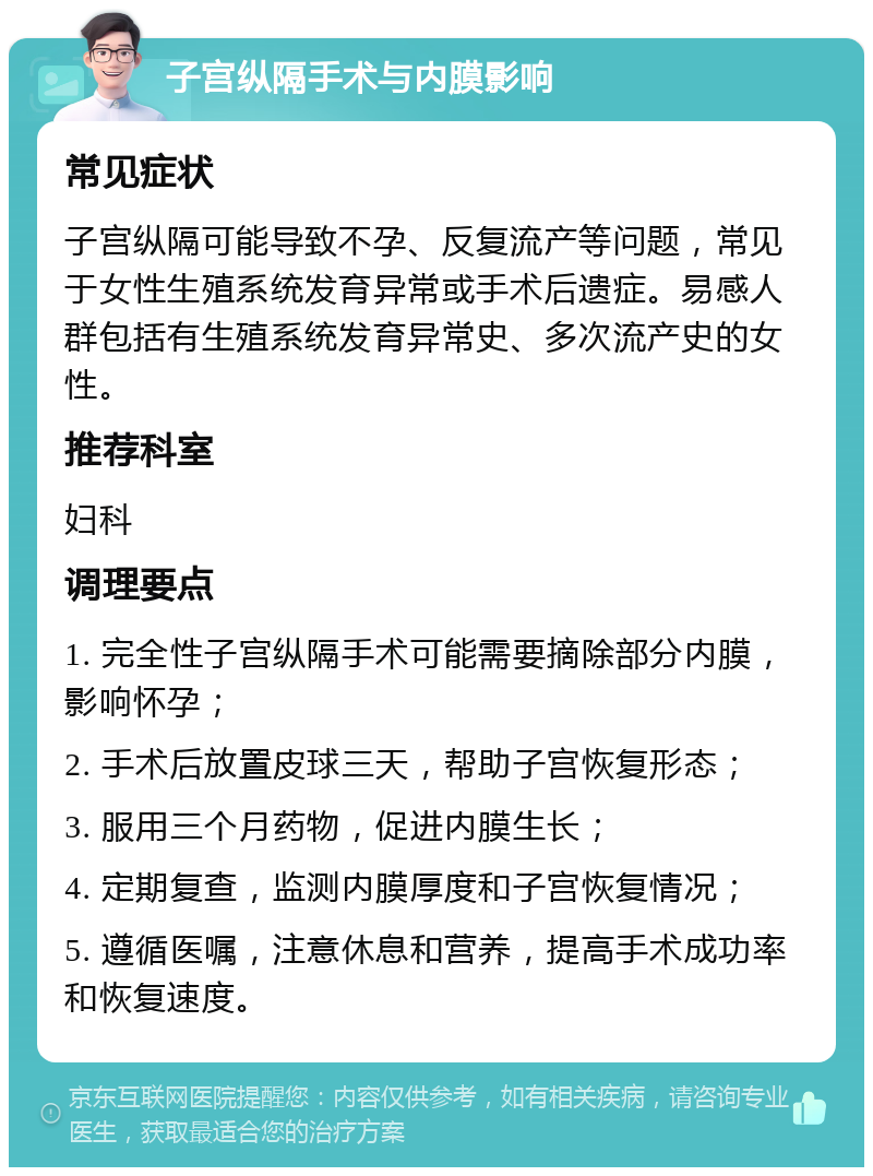 子宫纵隔手术与内膜影响 常见症状 子宫纵隔可能导致不孕、反复流产等问题，常见于女性生殖系统发育异常或手术后遗症。易感人群包括有生殖系统发育异常史、多次流产史的女性。 推荐科室 妇科 调理要点 1. 完全性子宫纵隔手术可能需要摘除部分内膜，影响怀孕； 2. 手术后放置皮球三天，帮助子宫恢复形态； 3. 服用三个月药物，促进内膜生长； 4. 定期复查，监测内膜厚度和子宫恢复情况； 5. 遵循医嘱，注意休息和营养，提高手术成功率和恢复速度。