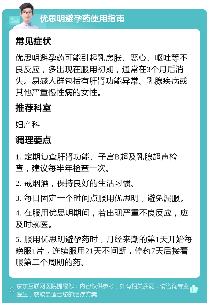 优思明避孕药使用指南 常见症状 优思明避孕药可能引起乳房胀、恶心、呕吐等不良反应，多出现在服用初期，通常在3个月后消失。易感人群包括有肝肾功能异常、乳腺疾病或其他严重慢性病的女性。 推荐科室 妇产科 调理要点 1. 定期复查肝肾功能、子宫B超及乳腺超声检查，建议每半年检查一次。 2. 戒烟酒，保持良好的生活习惯。 3. 每日固定一个时间点服用优思明，避免漏服。 4. 在服用优思明期间，若出现严重不良反应，应及时就医。 5. 服用优思明避孕药时，月经来潮的第1天开始每晚服1片，连续服用21天不间断，停药7天后接着服第二个周期的药。