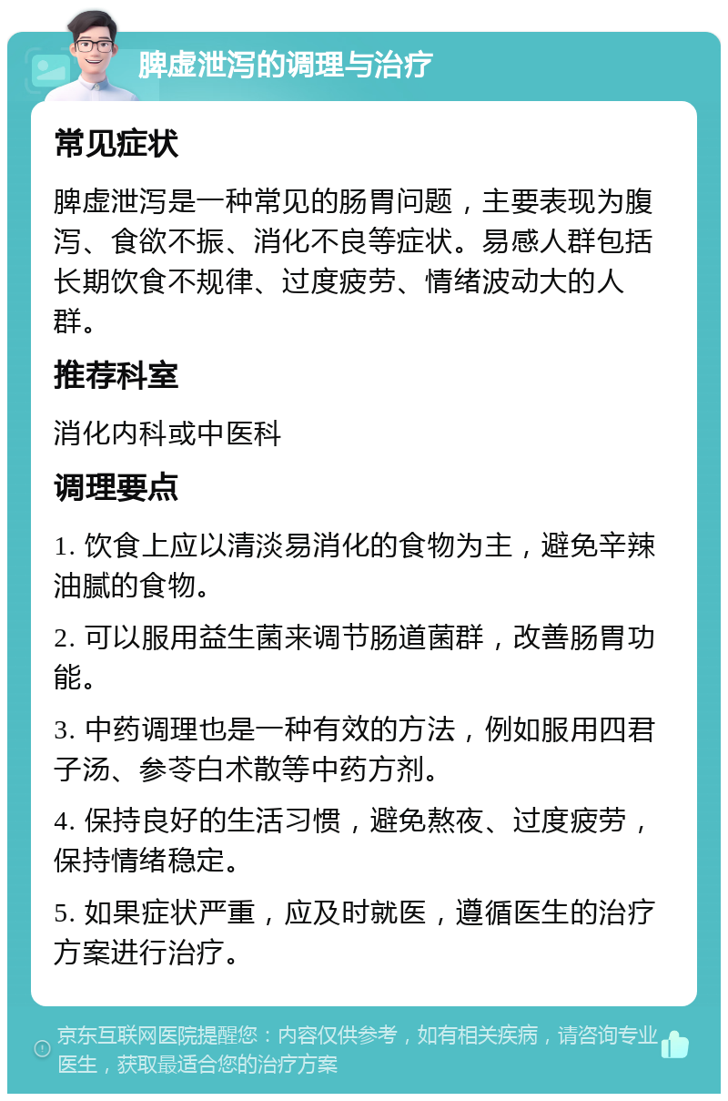 脾虚泄泻的调理与治疗 常见症状 脾虚泄泻是一种常见的肠胃问题，主要表现为腹泻、食欲不振、消化不良等症状。易感人群包括长期饮食不规律、过度疲劳、情绪波动大的人群。 推荐科室 消化内科或中医科 调理要点 1. 饮食上应以清淡易消化的食物为主，避免辛辣油腻的食物。 2. 可以服用益生菌来调节肠道菌群，改善肠胃功能。 3. 中药调理也是一种有效的方法，例如服用四君子汤、参苓白术散等中药方剂。 4. 保持良好的生活习惯，避免熬夜、过度疲劳，保持情绪稳定。 5. 如果症状严重，应及时就医，遵循医生的治疗方案进行治疗。